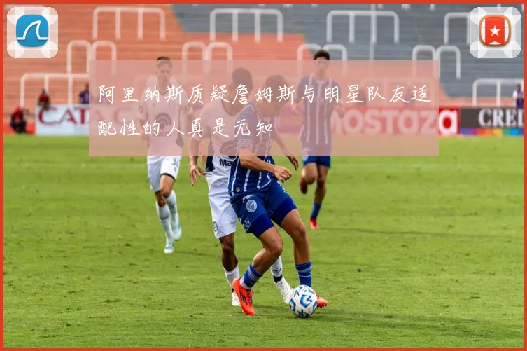 阿里纳斯质疑詹姆斯与明星队友适配性的人真是无知