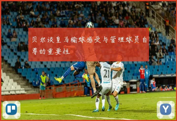 贝尔谈皇马输球感受与管理球员自尊的重要性