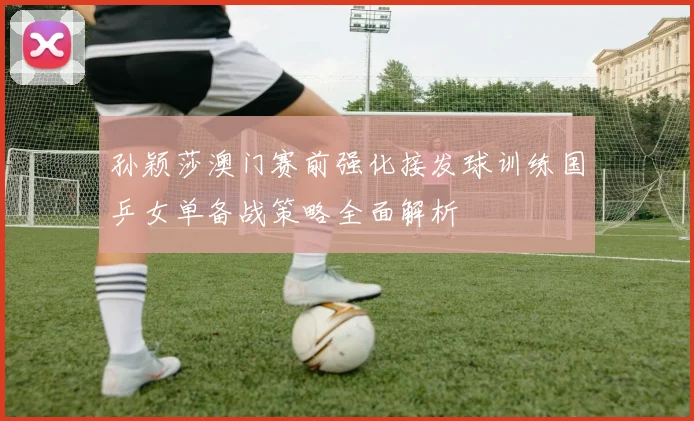 孙颖莎澳门赛前强化接发球训练国乒女单备战策略全面解析