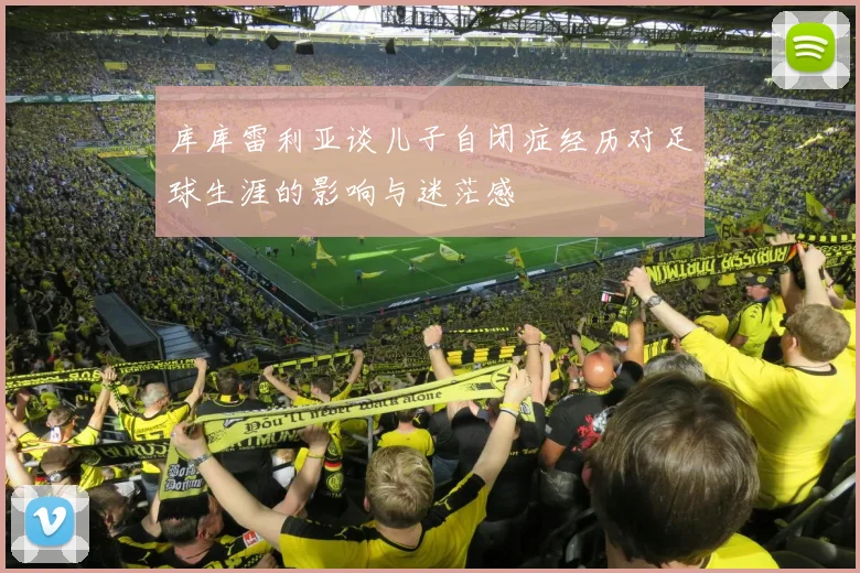 库库雷利亚谈儿子自闭症经历对足球生涯的影响与迷茫感