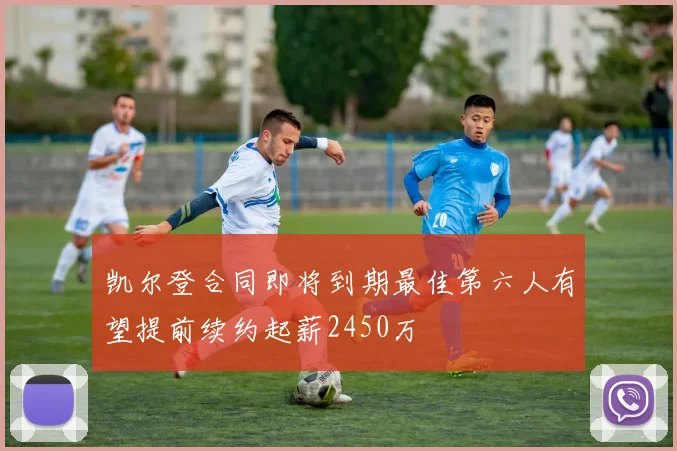 凯尔登合同即将到期最佳第六人有望提前续约起薪2450万