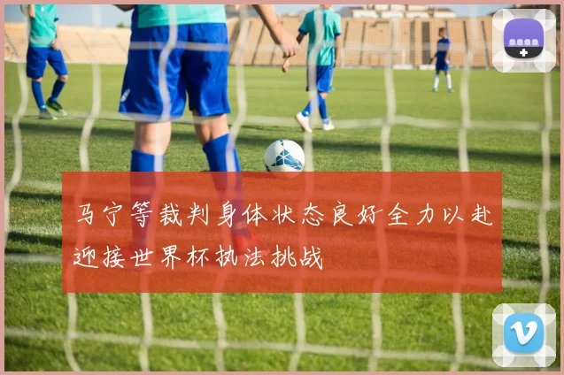 马宁等裁判身体状态良好全力以赴迎接世界杯执法挑战