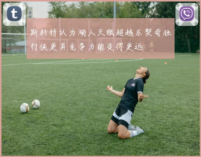 斯科特认为湖人天赋超越东契奇独行侠更具竞争力能走得更远