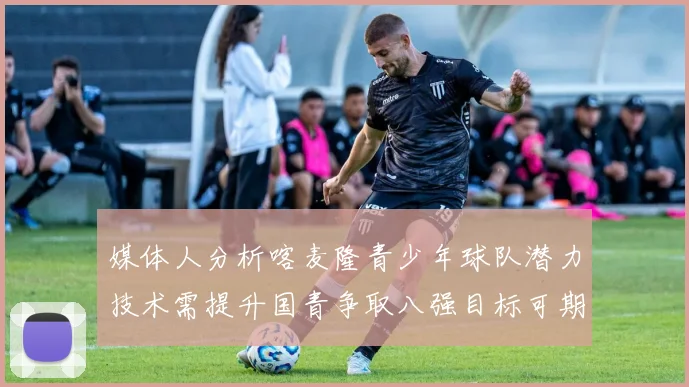 媒体人分析喀麦隆青少年球队潜力技术需提升国青争取八强目标可期