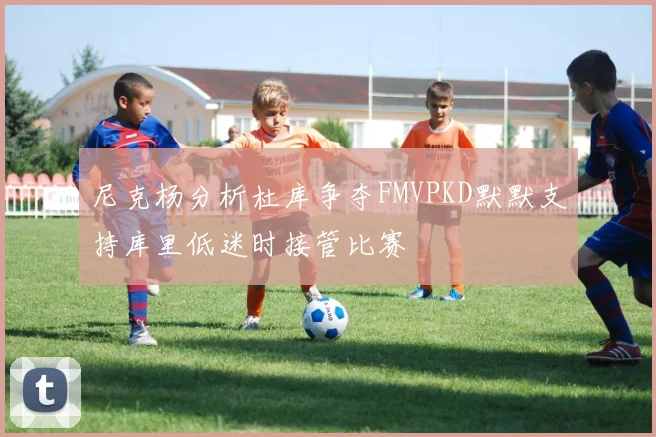 尼克杨分析杜库争夺FMVPKD默默支持库里低迷时接管比赛