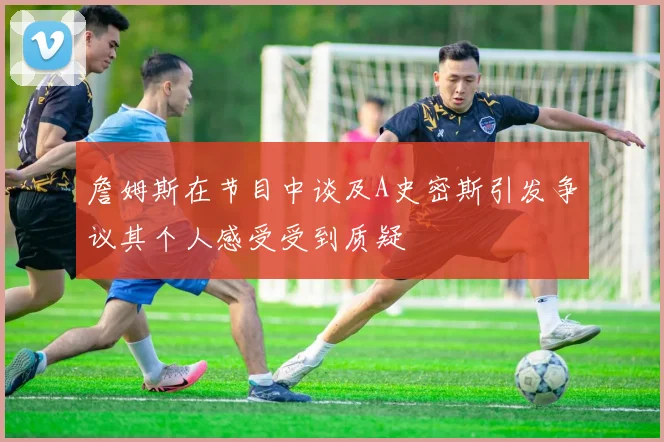 詹姆斯在节目中谈及A史密斯引发争议其个人感受受到质疑