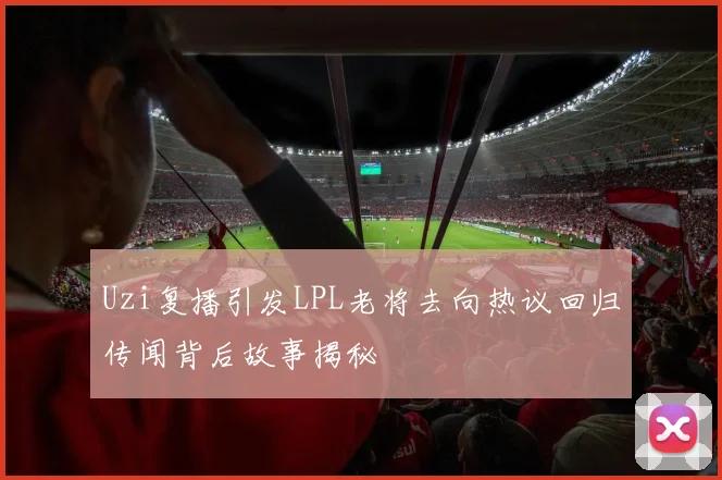 Uzi复播引发LPL老将去向热议回归传闻背后故事揭秘