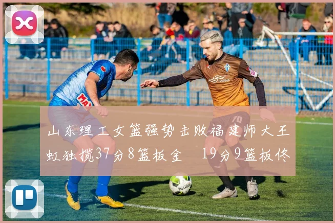 山东理工女篮强势击败福建师大王虹独揽37分8篮板金喆19分9篮板佟欣芷21分6篮板