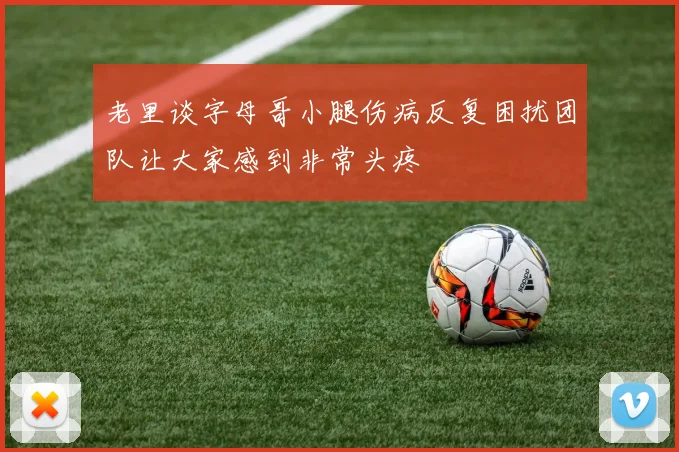 老里谈字母哥小腿伤病反复困扰团队让大家感到非常头疼
