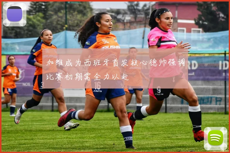 加维成为西班牙首发核心德帅强调比赛初期需全力以赴
