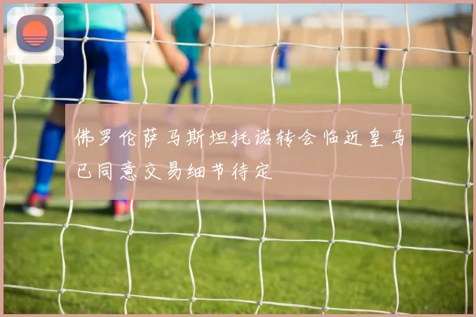 佛罗伦萨马斯坦托诺转会临近皇马已同意交易细节待定