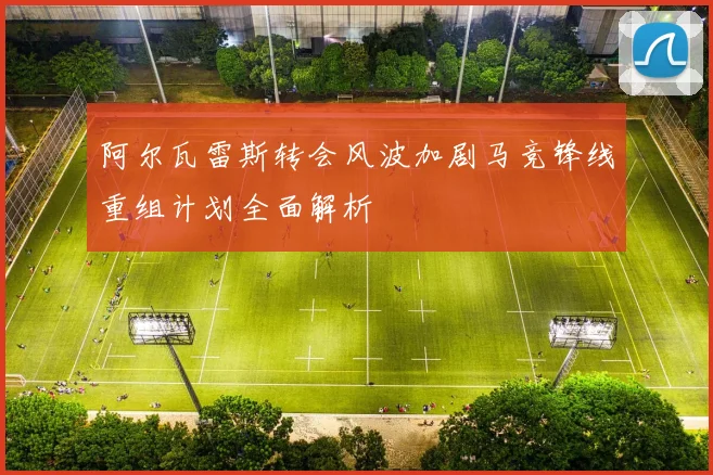阿尔瓦雷斯转会风波加剧马竞锋线重组计划全面解析
