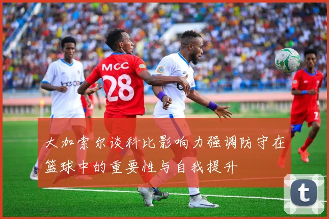 大加索尔谈科比影响力强调防守在篮球中的重要性与自我提升