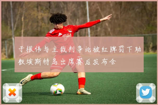 于根伟与主裁判争论被红牌罚下助教埃斯特乌出席赛后发布会