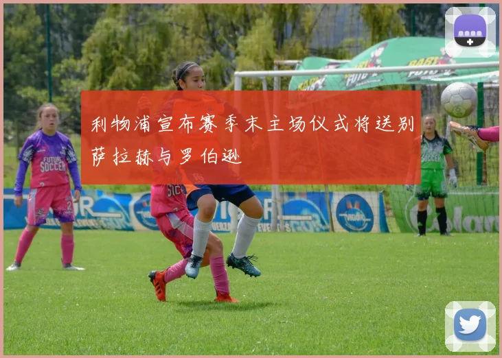 利物浦宣布赛季末主场仪式将送别萨拉赫与罗伯逊