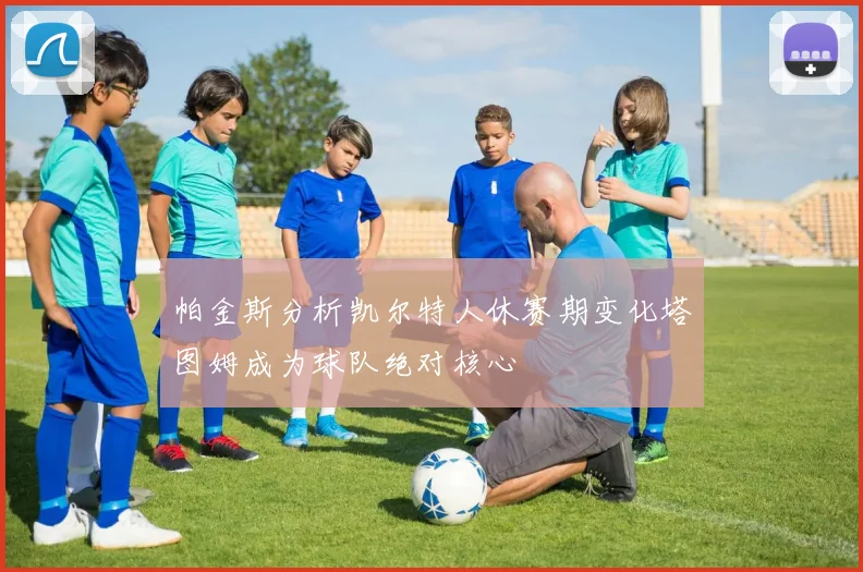 帕金斯分析凯尔特人休赛期变化塔图姆成为球队绝对核心