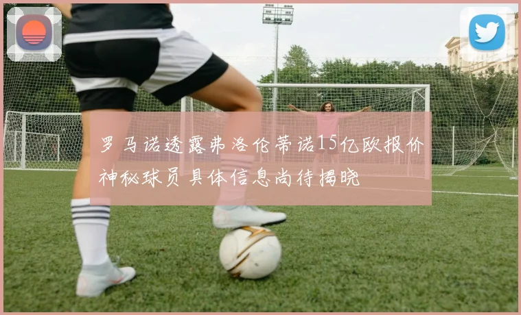 罗马诺透露弗洛伦蒂诺15亿欧报价神秘球员具体信息尚待揭晓
