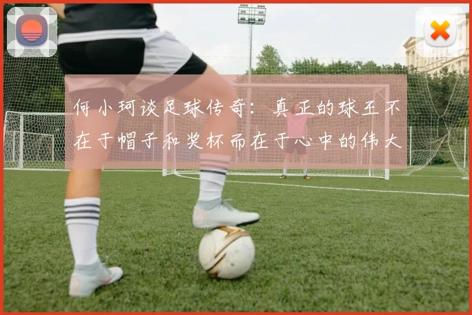 何小珂谈足球传奇：真正的球王不在于帽子和奖杯而在于心中的伟大
