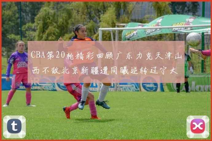 CBA第20轮精彩回顾广东力克天津山西不敌北京新疆遭同曦逆转辽宁大胜四川