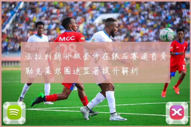 法拉利新升级套件在银石赛道首秀勒克莱尔圈速显著提升解析