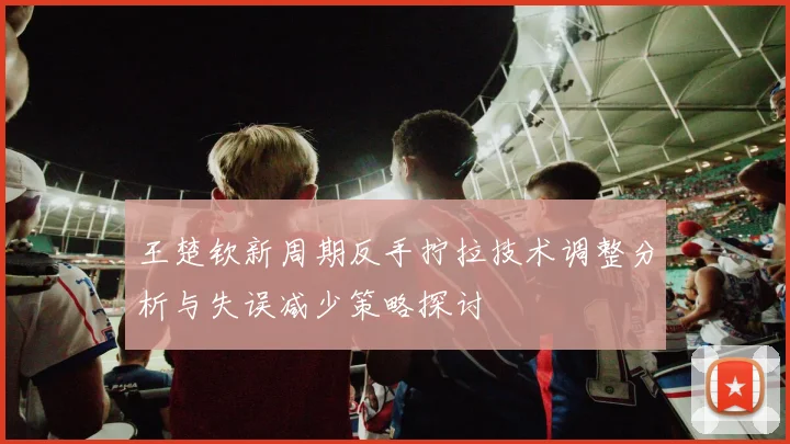 王楚钦新周期反手拧拉技术调整分析与失误减少策略探讨